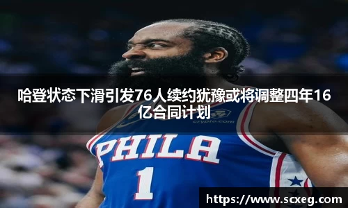 哈登状态下滑引发76人续约犹豫或将调整四年16亿合同计划